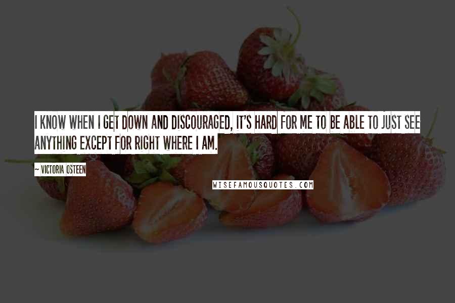 Victoria Osteen Quotes: I know when I get down and discouraged, it's hard for me to be able to just see anything except for right where I am.