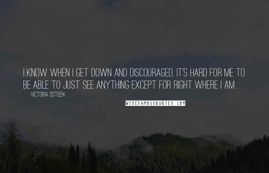 Victoria Osteen Quotes: I know when I get down and discouraged, it's hard for me to be able to just see anything except for right where I am.