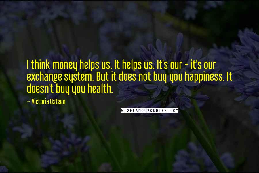 Victoria Osteen Quotes: I think money helps us. It helps us. It's our - it's our exchange system. But it does not buy you happiness. It doesn't buy you health.