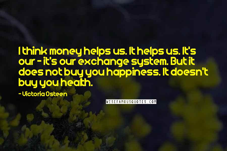 Victoria Osteen Quotes: I think money helps us. It helps us. It's our - it's our exchange system. But it does not buy you happiness. It doesn't buy you health.