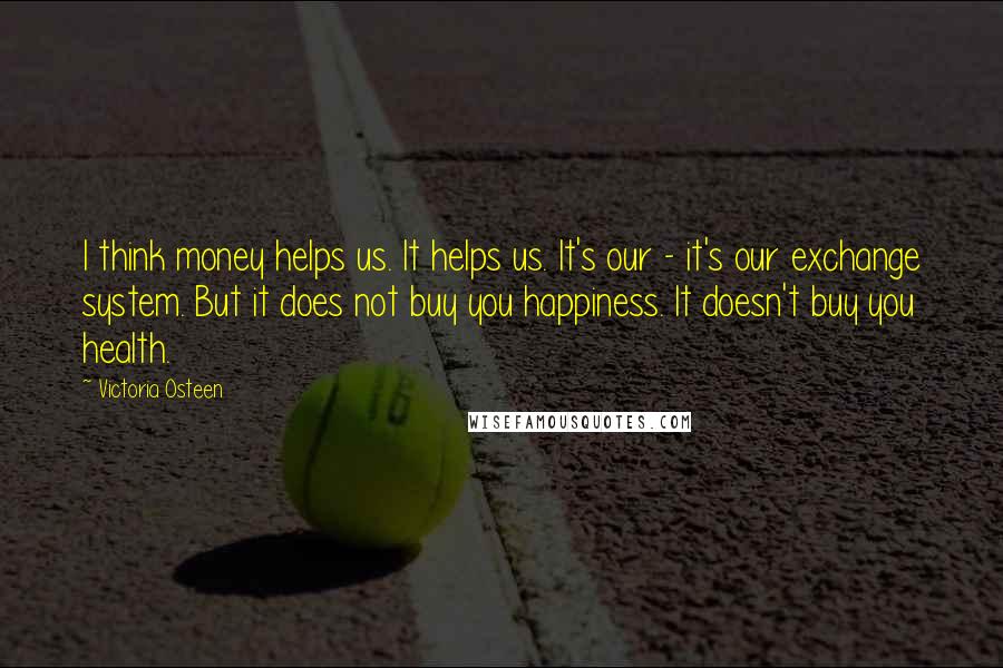 Victoria Osteen Quotes: I think money helps us. It helps us. It's our - it's our exchange system. But it does not buy you happiness. It doesn't buy you health.