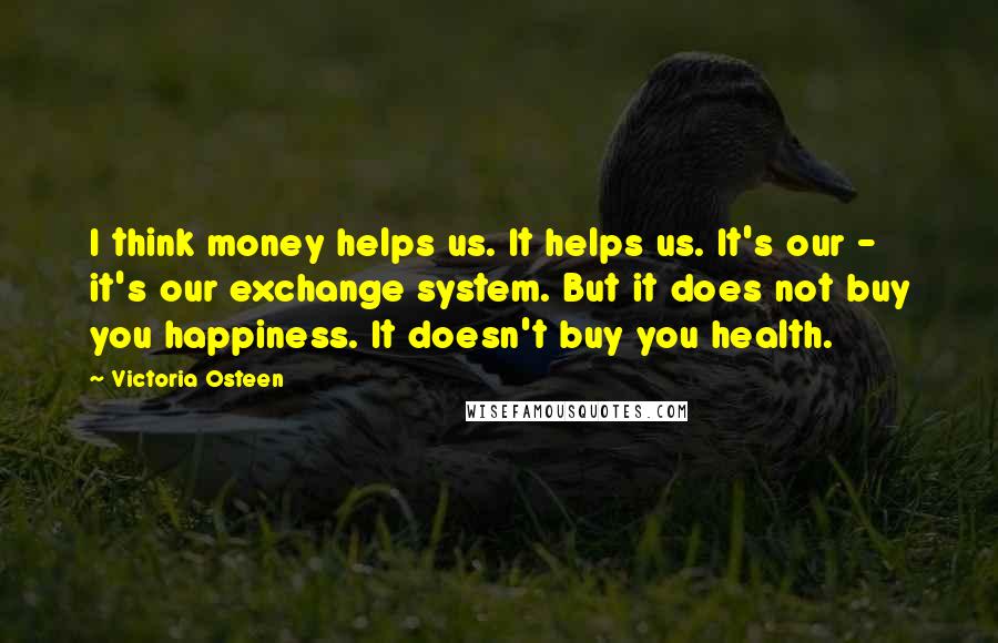 Victoria Osteen Quotes: I think money helps us. It helps us. It's our - it's our exchange system. But it does not buy you happiness. It doesn't buy you health.