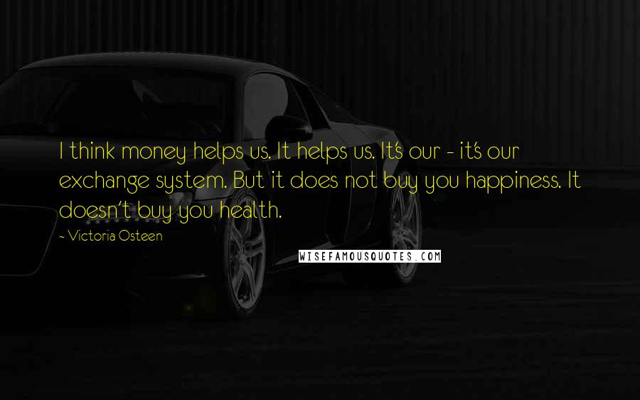 Victoria Osteen Quotes: I think money helps us. It helps us. It's our - it's our exchange system. But it does not buy you happiness. It doesn't buy you health.