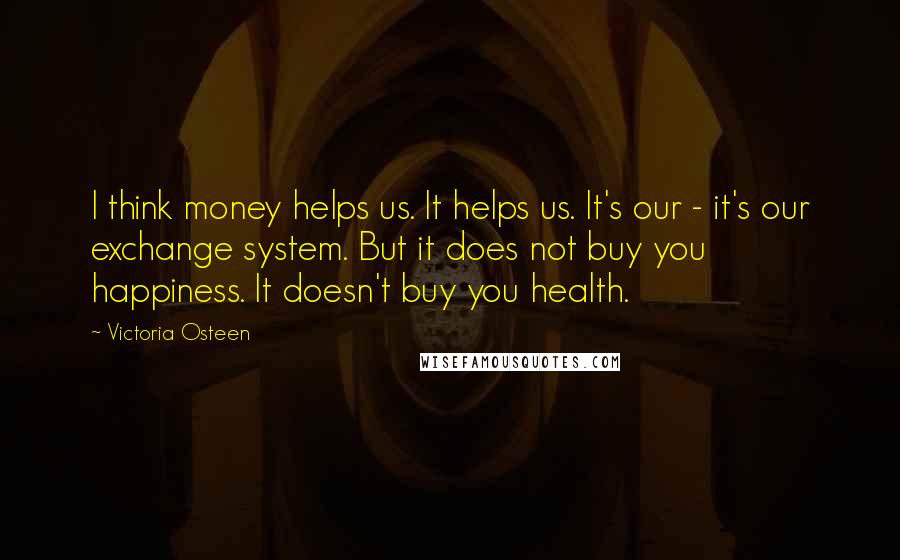 Victoria Osteen Quotes: I think money helps us. It helps us. It's our - it's our exchange system. But it does not buy you happiness. It doesn't buy you health.