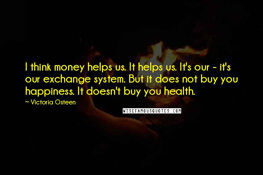 Victoria Osteen Quotes: I think money helps us. It helps us. It's our - it's our exchange system. But it does not buy you happiness. It doesn't buy you health.