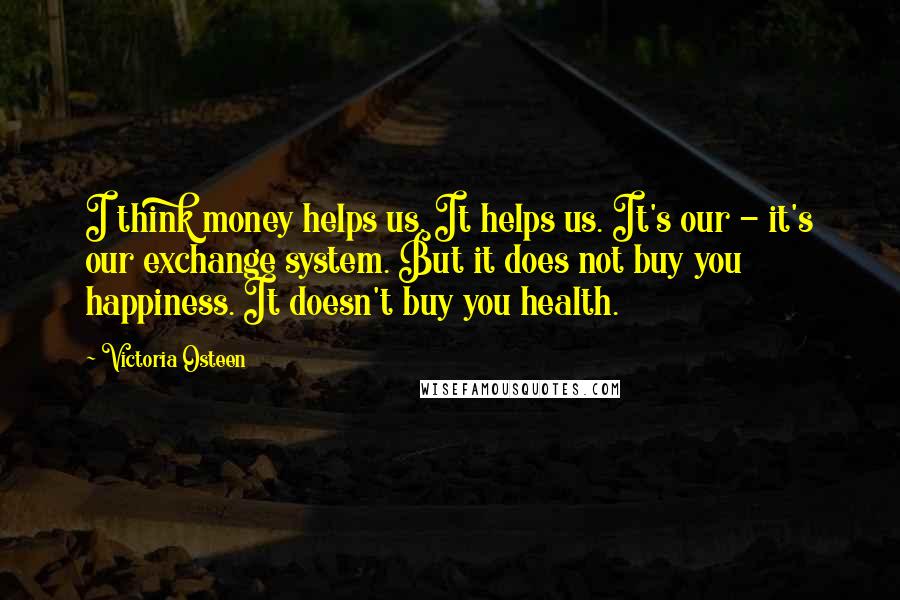 Victoria Osteen Quotes: I think money helps us. It helps us. It's our - it's our exchange system. But it does not buy you happiness. It doesn't buy you health.