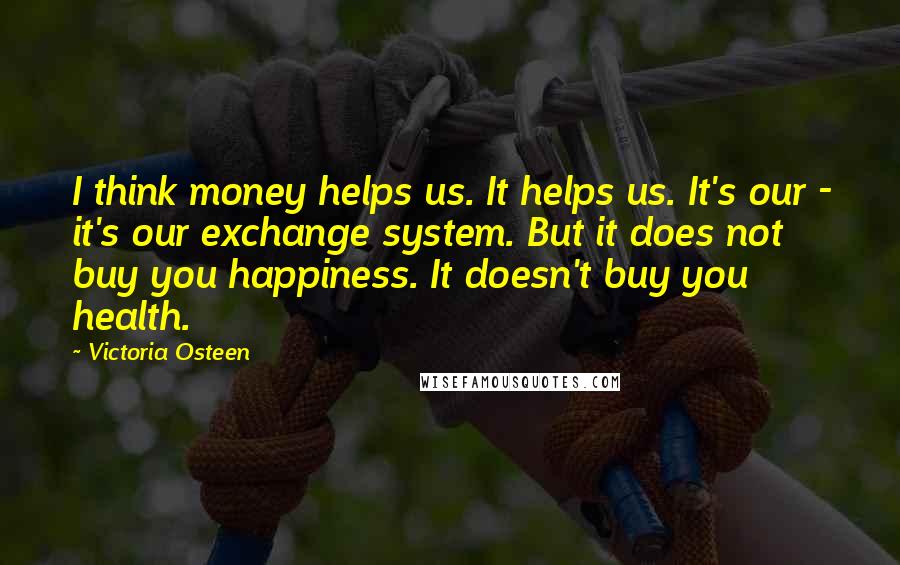 Victoria Osteen Quotes: I think money helps us. It helps us. It's our - it's our exchange system. But it does not buy you happiness. It doesn't buy you health.