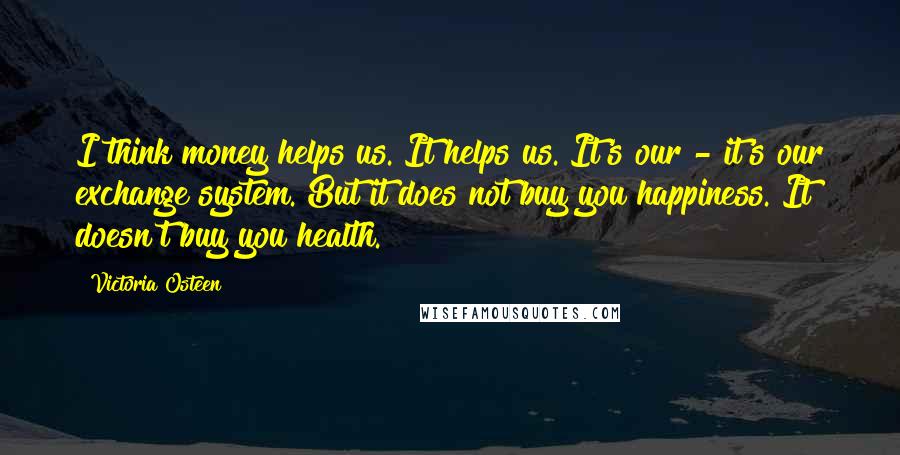 Victoria Osteen Quotes: I think money helps us. It helps us. It's our - it's our exchange system. But it does not buy you happiness. It doesn't buy you health.