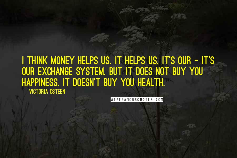 Victoria Osteen Quotes: I think money helps us. It helps us. It's our - it's our exchange system. But it does not buy you happiness. It doesn't buy you health.