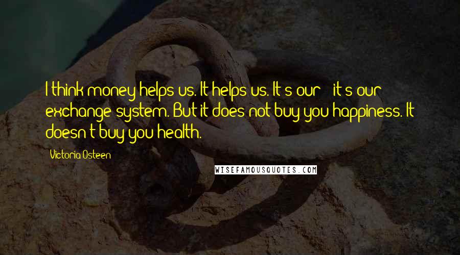 Victoria Osteen Quotes: I think money helps us. It helps us. It's our - it's our exchange system. But it does not buy you happiness. It doesn't buy you health.