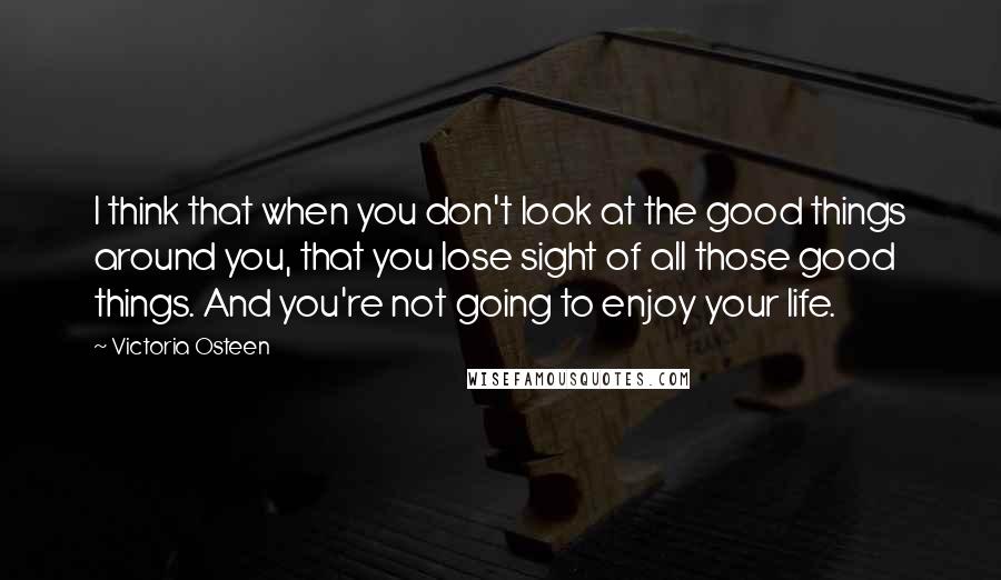 Victoria Osteen Quotes: I think that when you don't look at the good things around you, that you lose sight of all those good things. And you're not going to enjoy your life.