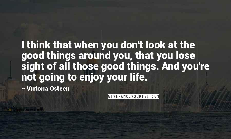 Victoria Osteen Quotes: I think that when you don't look at the good things around you, that you lose sight of all those good things. And you're not going to enjoy your life.