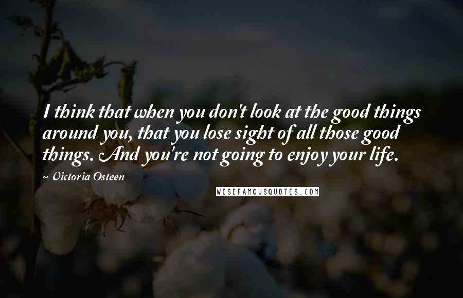 Victoria Osteen Quotes: I think that when you don't look at the good things around you, that you lose sight of all those good things. And you're not going to enjoy your life.