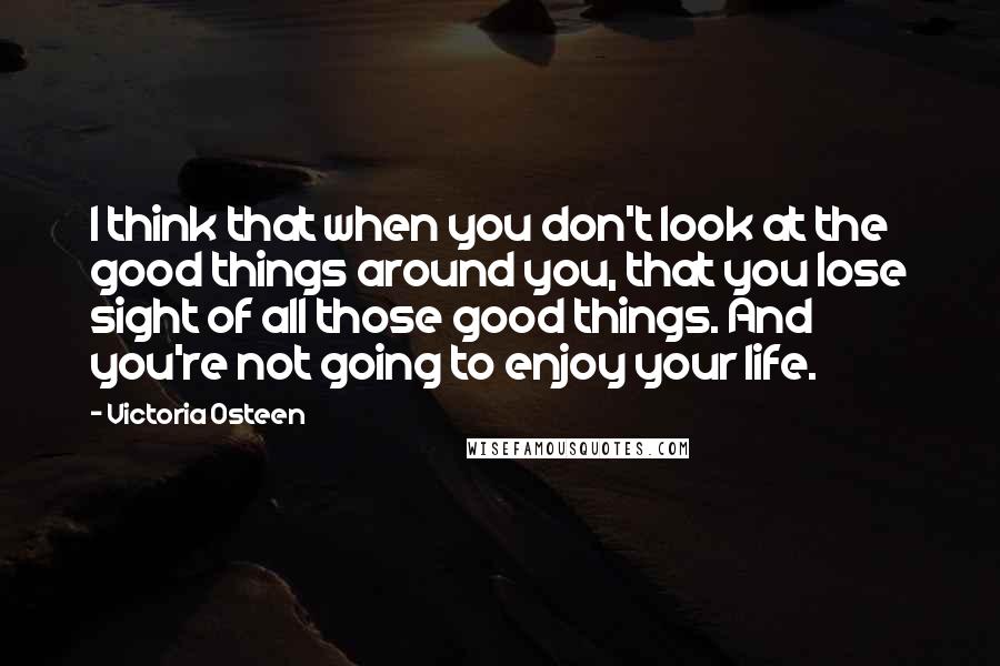 Victoria Osteen Quotes: I think that when you don't look at the good things around you, that you lose sight of all those good things. And you're not going to enjoy your life.