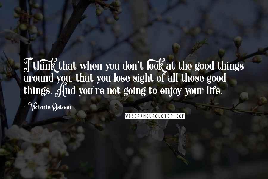 Victoria Osteen Quotes: I think that when you don't look at the good things around you, that you lose sight of all those good things. And you're not going to enjoy your life.