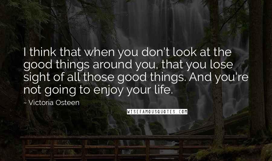 Victoria Osteen Quotes: I think that when you don't look at the good things around you, that you lose sight of all those good things. And you're not going to enjoy your life.