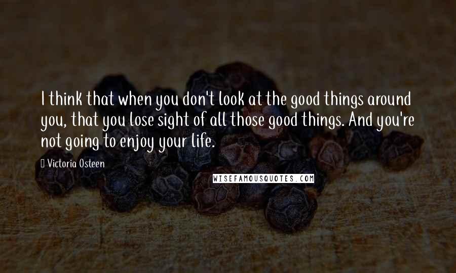 Victoria Osteen Quotes: I think that when you don't look at the good things around you, that you lose sight of all those good things. And you're not going to enjoy your life.