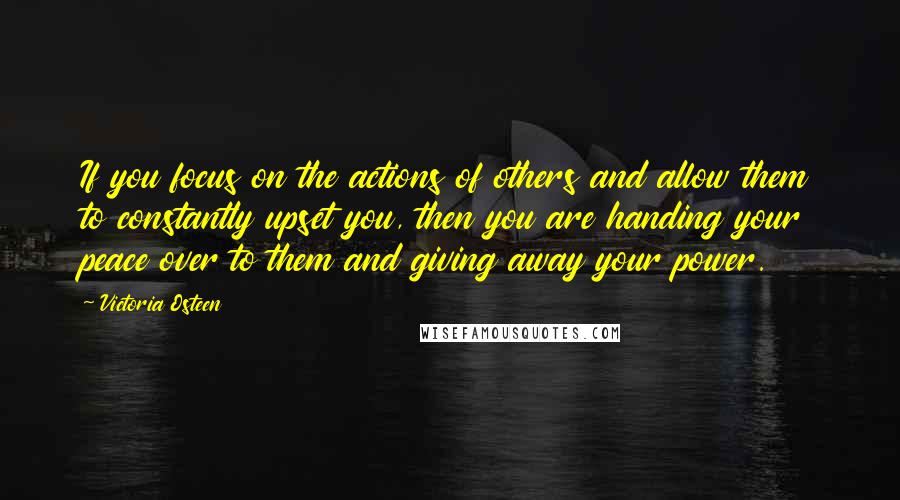 Victoria Osteen Quotes: If you focus on the actions of others and allow them to constantly upset you, then you are handing your peace over to them and giving away your power.