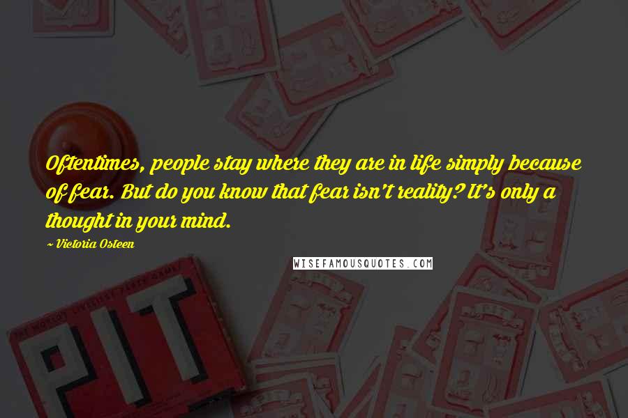 Victoria Osteen Quotes: Oftentimes, people stay where they are in life simply because of fear. But do you know that fear isn't reality? It's only a thought in your mind.