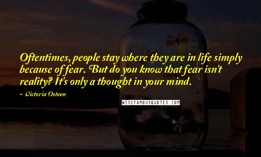 Victoria Osteen Quotes: Oftentimes, people stay where they are in life simply because of fear. But do you know that fear isn't reality? It's only a thought in your mind.