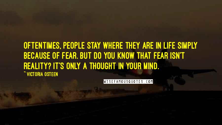 Victoria Osteen Quotes: Oftentimes, people stay where they are in life simply because of fear. But do you know that fear isn't reality? It's only a thought in your mind.