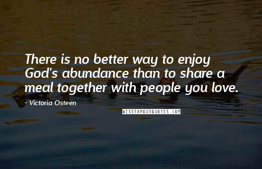 Victoria Osteen Quotes: There is no better way to enjoy God's abundance than to share a meal together with people you love.