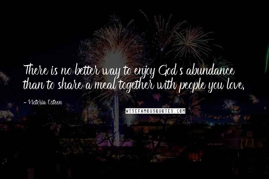 Victoria Osteen Quotes: There is no better way to enjoy God's abundance than to share a meal together with people you love.