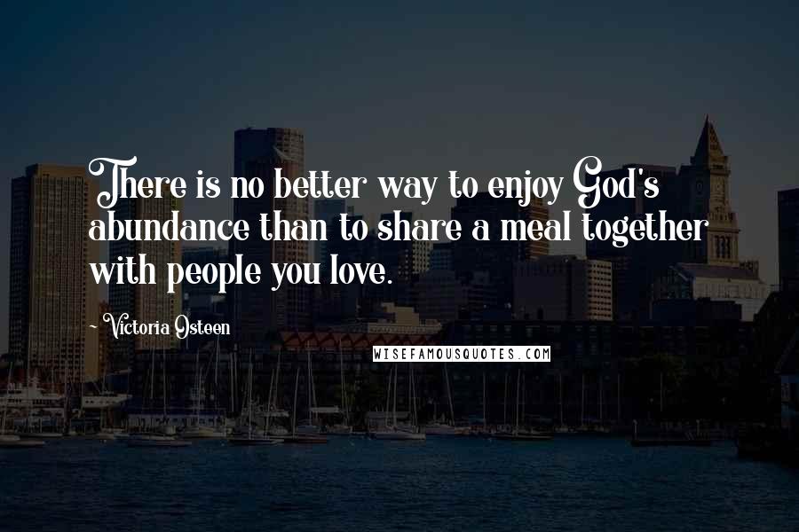 Victoria Osteen Quotes: There is no better way to enjoy God's abundance than to share a meal together with people you love.