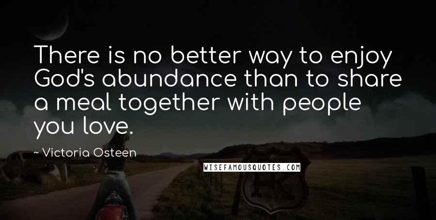Victoria Osteen Quotes: There is no better way to enjoy God's abundance than to share a meal together with people you love.