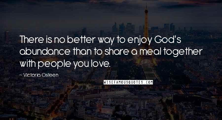 Victoria Osteen Quotes: There is no better way to enjoy God's abundance than to share a meal together with people you love.