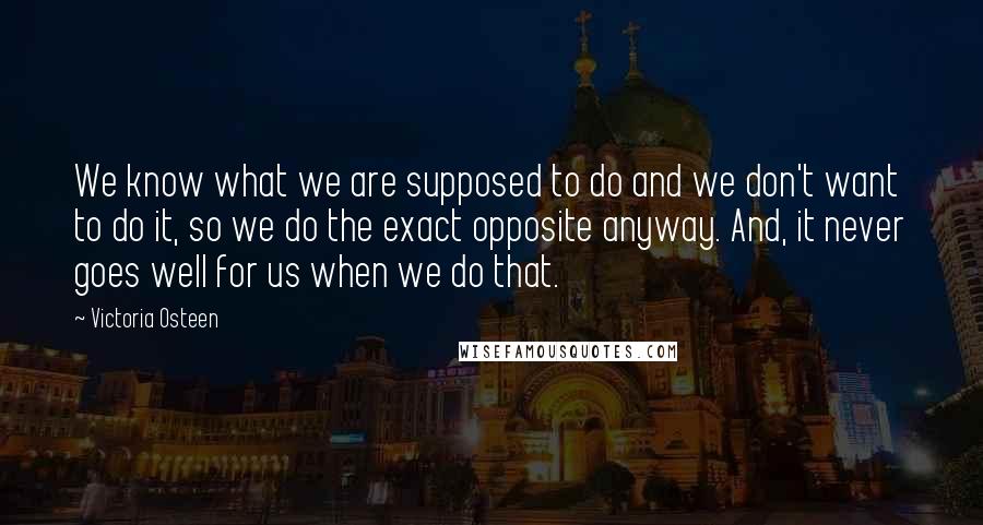 Victoria Osteen Quotes: We know what we are supposed to do and we don't want to do it, so we do the exact opposite anyway. And, it never goes well for us when we do that.