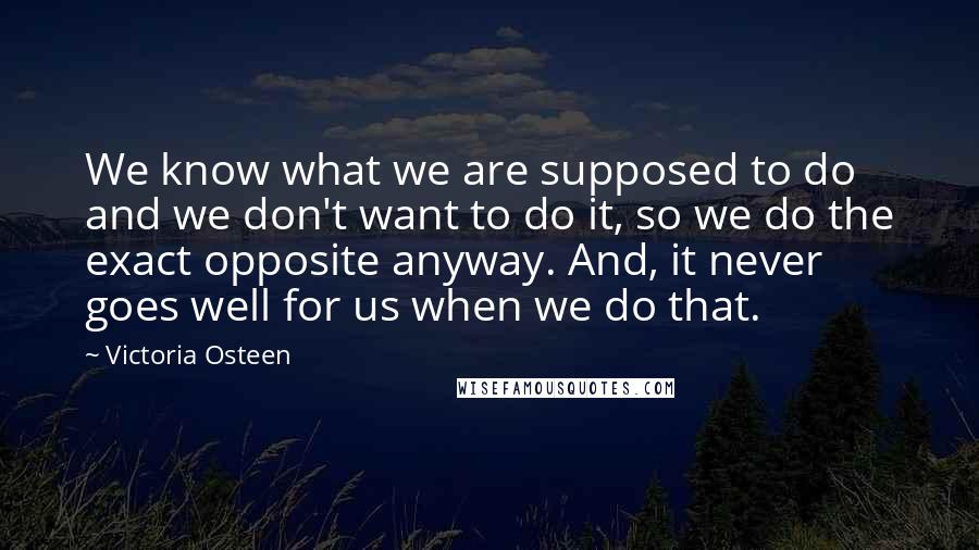 Victoria Osteen Quotes: We know what we are supposed to do and we don't want to do it, so we do the exact opposite anyway. And, it never goes well for us when we do that.