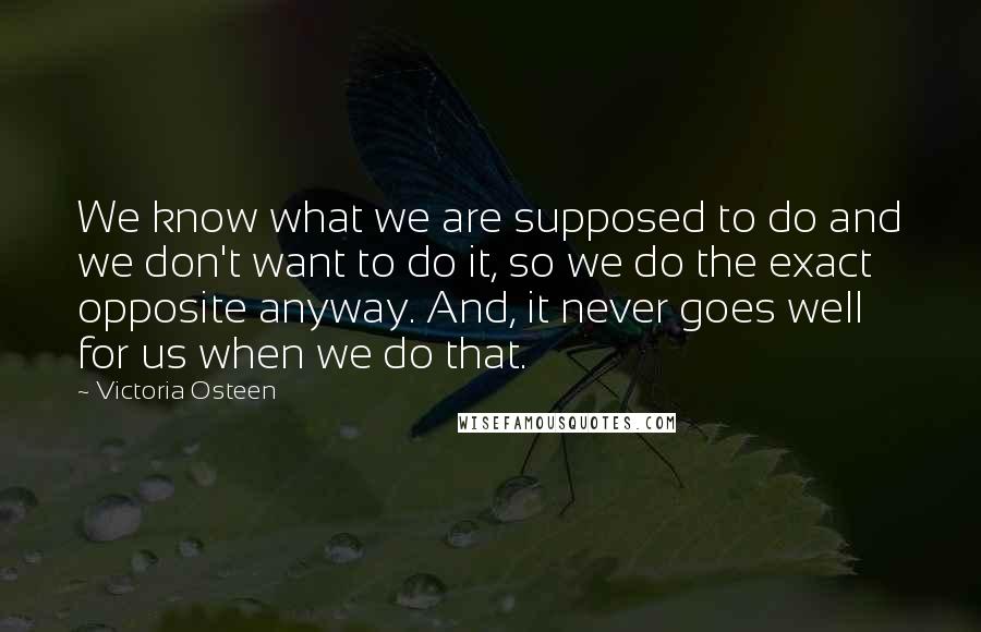 Victoria Osteen Quotes: We know what we are supposed to do and we don't want to do it, so we do the exact opposite anyway. And, it never goes well for us when we do that.