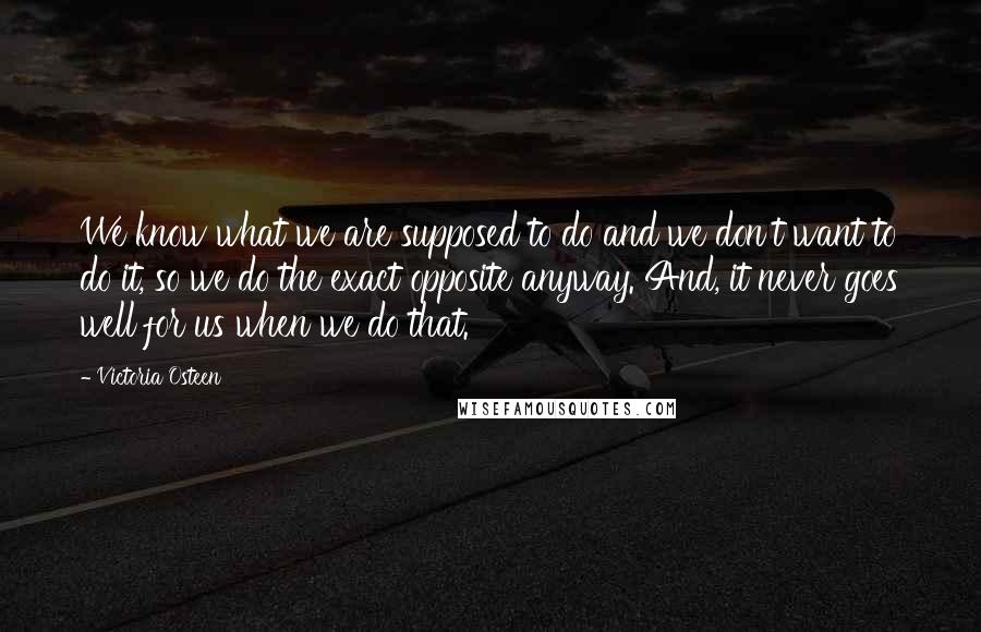 Victoria Osteen Quotes: We know what we are supposed to do and we don't want to do it, so we do the exact opposite anyway. And, it never goes well for us when we do that.