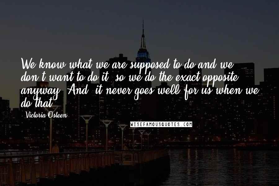 Victoria Osteen Quotes: We know what we are supposed to do and we don't want to do it, so we do the exact opposite anyway. And, it never goes well for us when we do that.