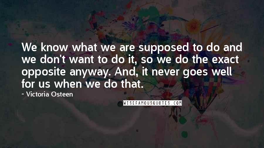 Victoria Osteen Quotes: We know what we are supposed to do and we don't want to do it, so we do the exact opposite anyway. And, it never goes well for us when we do that.