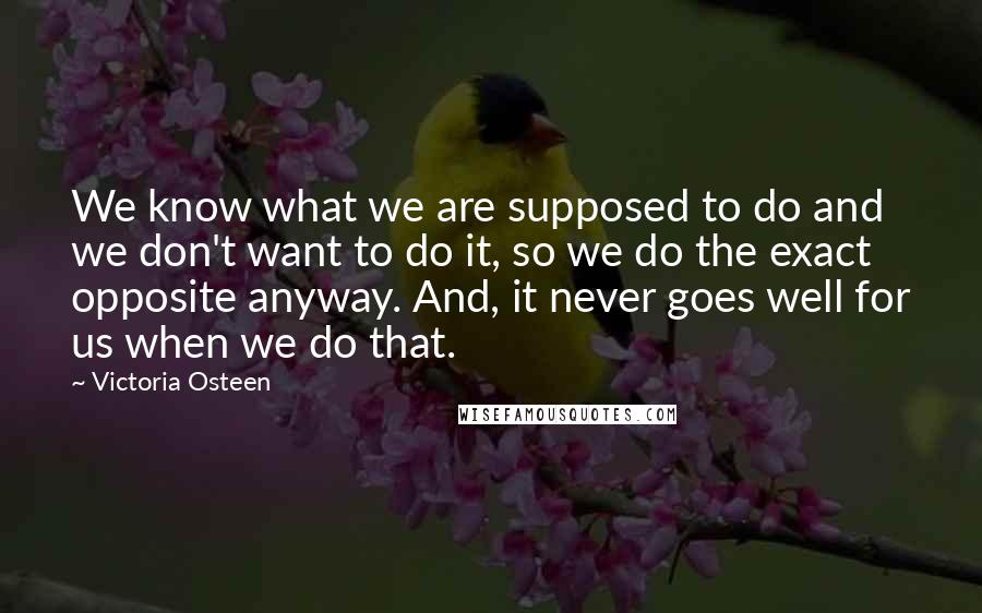 Victoria Osteen Quotes: We know what we are supposed to do and we don't want to do it, so we do the exact opposite anyway. And, it never goes well for us when we do that.