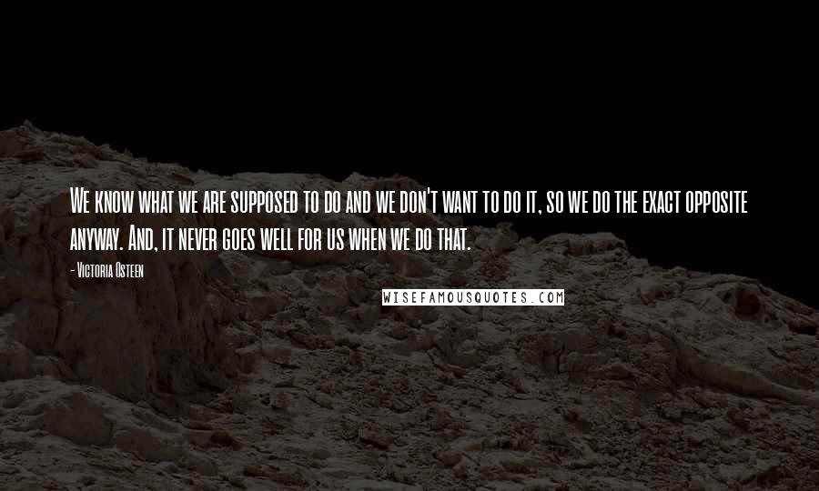 Victoria Osteen Quotes: We know what we are supposed to do and we don't want to do it, so we do the exact opposite anyway. And, it never goes well for us when we do that.