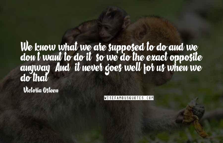 Victoria Osteen Quotes: We know what we are supposed to do and we don't want to do it, so we do the exact opposite anyway. And, it never goes well for us when we do that.