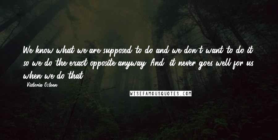 Victoria Osteen Quotes: We know what we are supposed to do and we don't want to do it, so we do the exact opposite anyway. And, it never goes well for us when we do that.