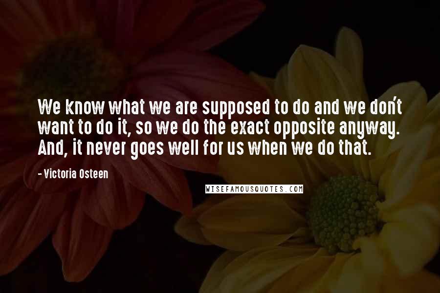 Victoria Osteen Quotes: We know what we are supposed to do and we don't want to do it, so we do the exact opposite anyway. And, it never goes well for us when we do that.