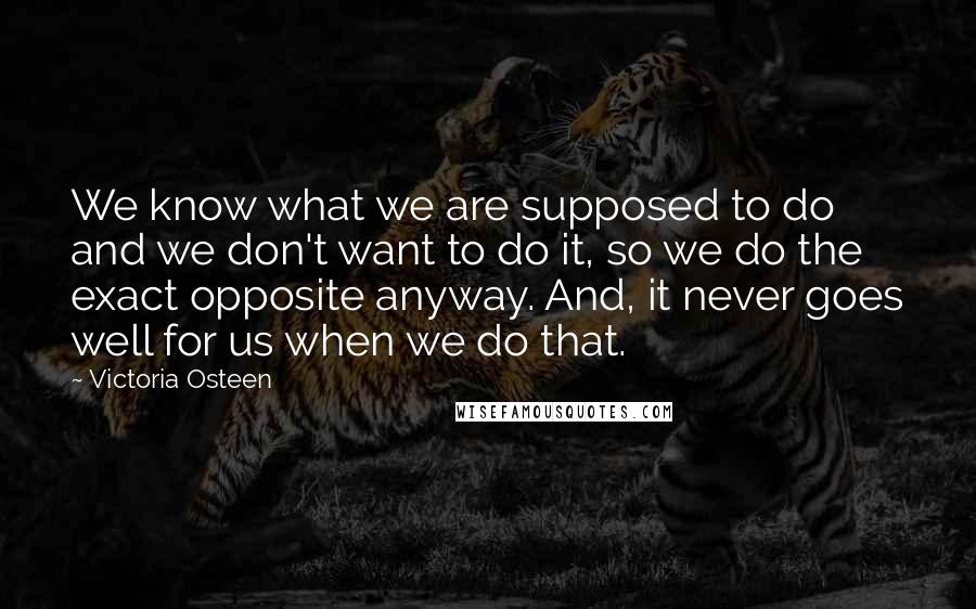 Victoria Osteen Quotes: We know what we are supposed to do and we don't want to do it, so we do the exact opposite anyway. And, it never goes well for us when we do that.