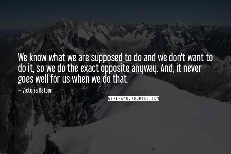 Victoria Osteen Quotes: We know what we are supposed to do and we don't want to do it, so we do the exact opposite anyway. And, it never goes well for us when we do that.