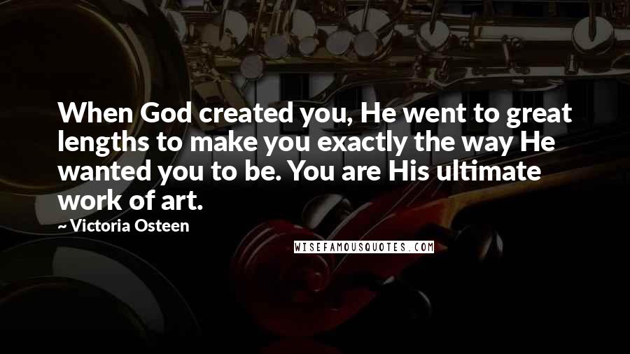 Victoria Osteen Quotes: When God created you, He went to great lengths to make you exactly the way He wanted you to be. You are His ultimate work of art.