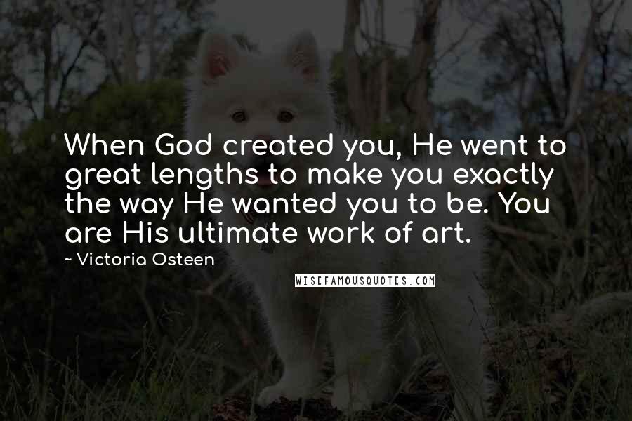 Victoria Osteen Quotes: When God created you, He went to great lengths to make you exactly the way He wanted you to be. You are His ultimate work of art.