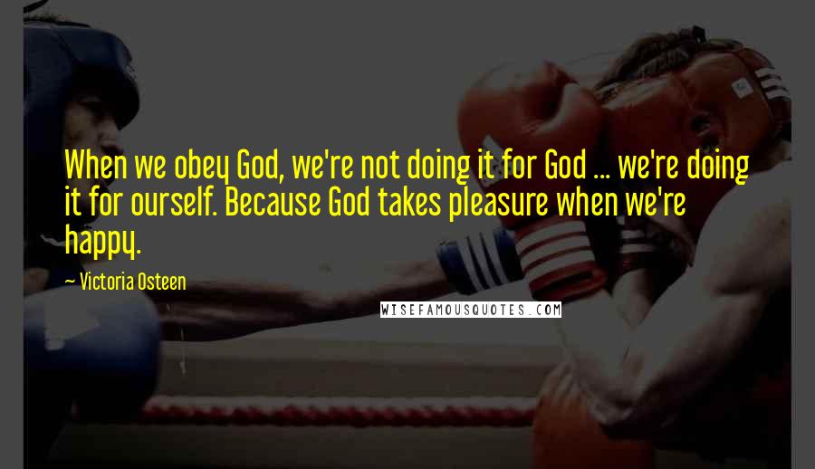 Victoria Osteen Quotes: When we obey God, we're not doing it for God ... we're doing it for ourself. Because God takes pleasure when we're happy.