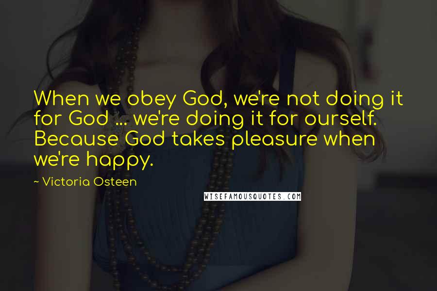 Victoria Osteen Quotes: When we obey God, we're not doing it for God ... we're doing it for ourself. Because God takes pleasure when we're happy.