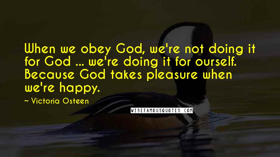 Victoria Osteen Quotes: When we obey God, we're not doing it for God ... we're doing it for ourself. Because God takes pleasure when we're happy.