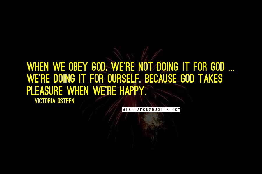 Victoria Osteen Quotes: When we obey God, we're not doing it for God ... we're doing it for ourself. Because God takes pleasure when we're happy.