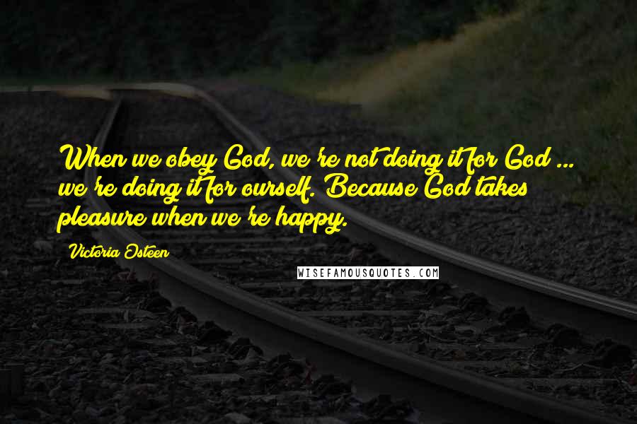 Victoria Osteen Quotes: When we obey God, we're not doing it for God ... we're doing it for ourself. Because God takes pleasure when we're happy.
